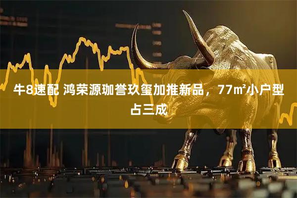 牛8速配 鸿荣源珈誉玖玺加推新品,77㎡小户型占三成