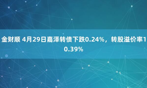 金财顺 4月29日嘉泽转债下跌0.24%，转股溢价率10.39%