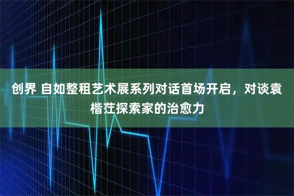 创界 自如整租艺术展系列对话首场开启,对谈袁楷茳探索家的治愈力