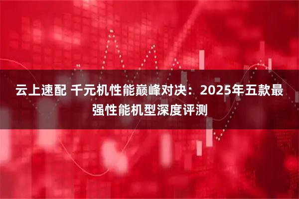 云上速配 千元机性能巅峰对决:2025年五款最强性能机型深度评测