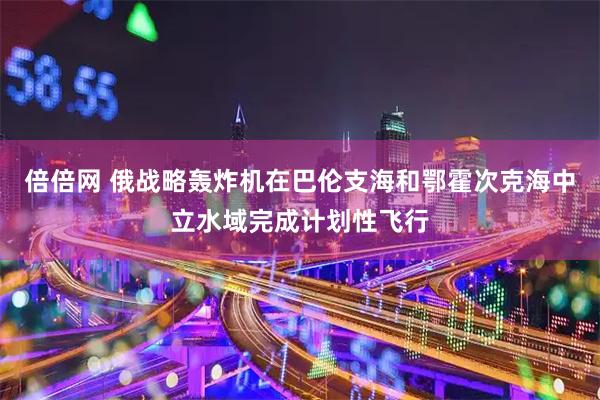 倍倍网 俄战略轰炸机在巴伦支海和鄂霍次克海中立水域完成计划性飞行