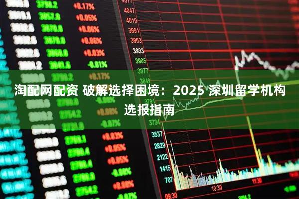 淘配网配资 破解选择困境:2025 深圳留学机构选报指南