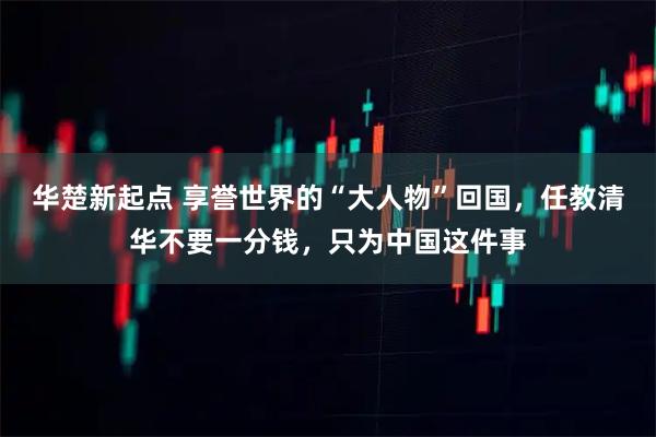 华楚新起点 享誉世界的“大人物”回国,任教清华不要一分钱,只为中国这件事