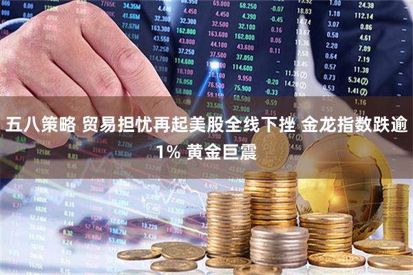 五八策略 贸易担忧再起美股全线下挫 金龙指数跌逾1% 黄金巨震