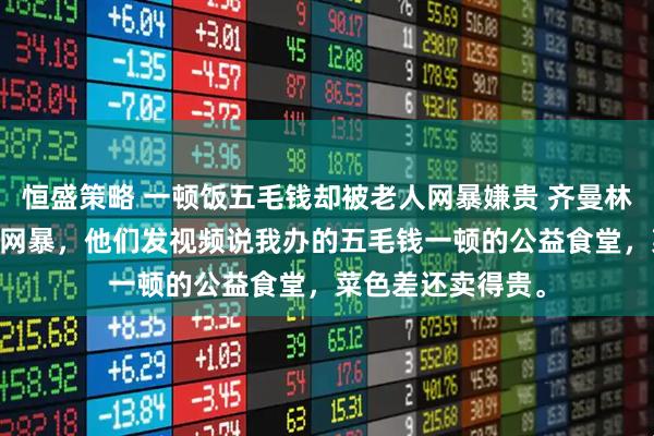 恒盛策略 一顿饭五毛钱却被老人网暴嫌贵 齐曼林微 我被社区老人网暴,他们发视频说我办的五毛钱一顿的公益食堂,菜色差还卖得贵。