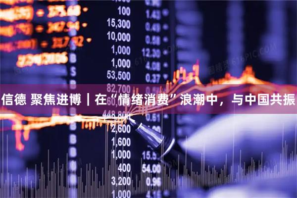 信德 聚焦进博｜在“情绪消费”浪潮中，与中国共振