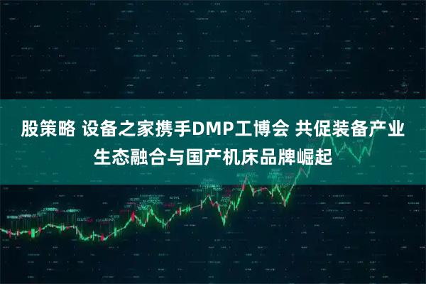 股策略 设备之家携手DMP工博会 共促装备产业生态融合与国产机床品牌崛起