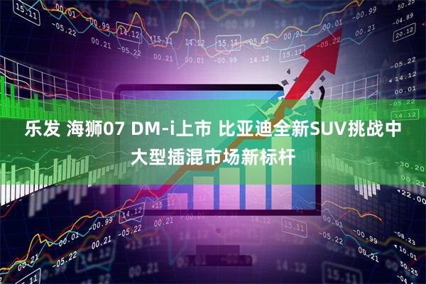 乐发 海狮07 DM-i上市 比亚迪全新SUV挑战中大型插混市场新标杆