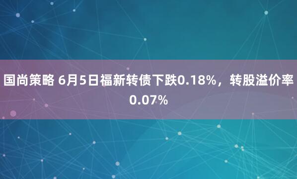 国尚策略 6月5日福新转债下跌0.18%,转股溢价率0.07%