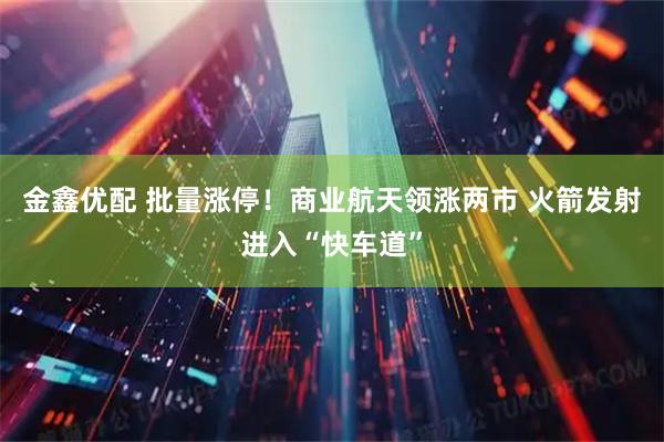 金鑫优配 批量涨停！商业航天领涨两市 火箭发射进入“快车道”