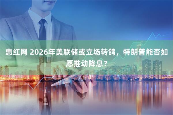 惠红网 2026年美联储或立场转鸽,特朗普能否如愿推动降息?