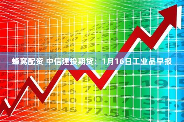 蜂窝配资 中信建投期货：1月16日工业品早报