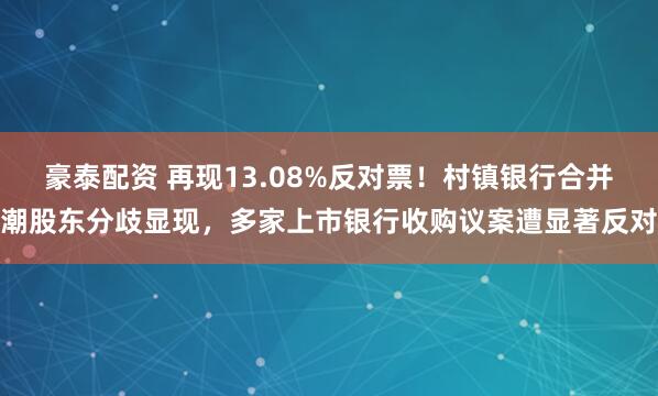 豪泰配资 再现13.08%反对票！村镇银行合并潮股东分歧显现，多家上市银行收购议案遭显著反对