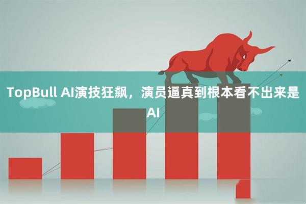 TopBull AI演技狂飙，演员逼真到根本看不出来是AI