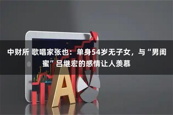 中财所 歌唱家张也：单身54岁无子女，与“男闺蜜”吕继宏的感情让人羡慕