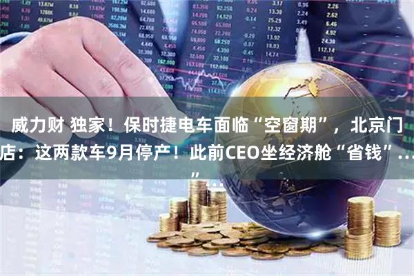 威力财 独家!保时捷电车面临“空窗期”,北京门店:这两款车9月停产!此前CEO坐经济舱“省钱”…