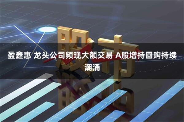 盈鑫惠 龙头公司频现大额交易 A股增持回购持续潮涌