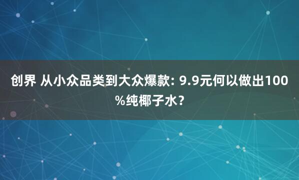 创界 从小众品类到大众爆款: 9.9元何以做出100%纯椰子水？